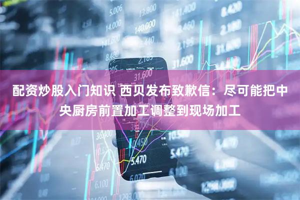 配资炒股入门知识 西贝发布致歉信：尽可能把中央厨房前置加工调整到现场加工