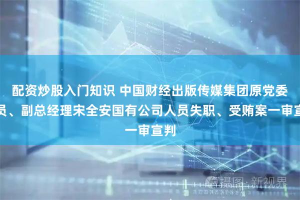 配资炒股入门知识 中国财经出版传媒集团原党委委员、副总经理宋全安国有公司人员失职、受贿案一审宣判