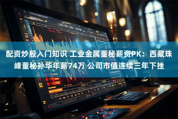 配资炒股入门知识 工业金属董秘薪资PK：西藏珠峰董秘孙华年薪74万 公司市值连续三年下挫