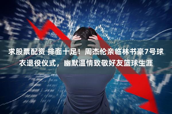 求股票配资 排面十足！周杰伦亲临林书豪7号球衣退役仪式，幽默温情致敬好友篮球生涯