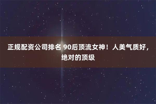 正规配资公司排名 90后顶流女神！人美气质好，绝对的顶级
