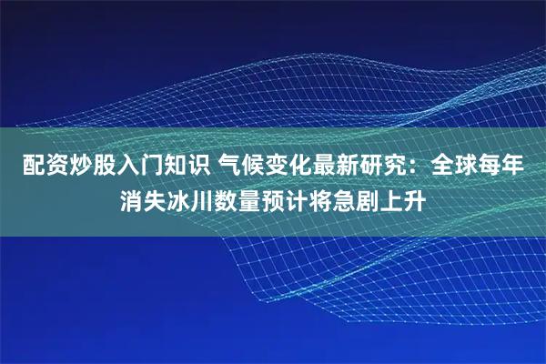 配资炒股入门知识 气候变化最新研究：全球每年消失冰川数量预计将急剧上升