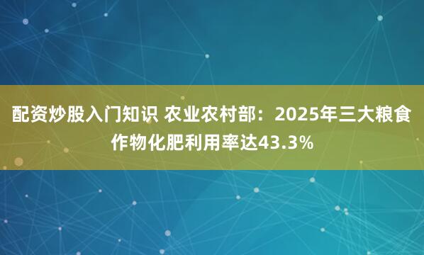 配资炒股入门知识 农业农村部：2025年三大粮食作物化肥利用率达43.3%