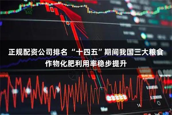 正规配资公司排名 “十四五”期间我国三大粮食作物化肥利用率稳步提升