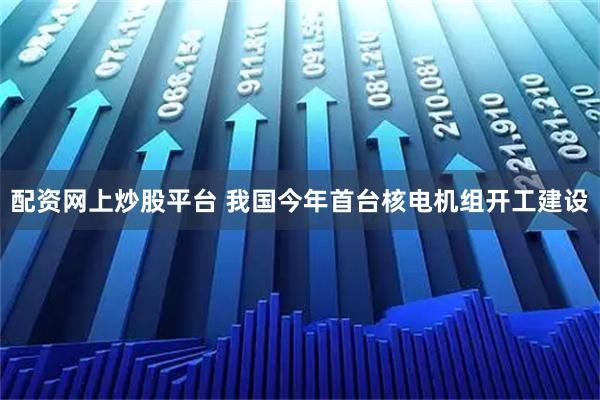配资网上炒股平台 我国今年首台核电机组开工建设