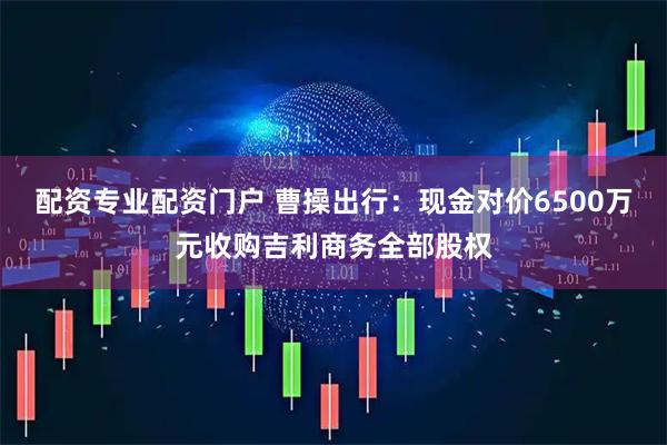 配资专业配资门户 曹操出行：现金对价6500万元收购吉利商务全部股权