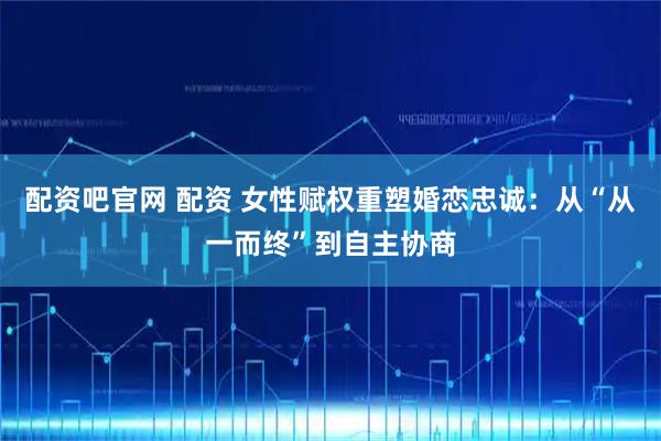 配资吧官网 配资 女性赋权重塑婚恋忠诚：从“从一而终”到自主协商