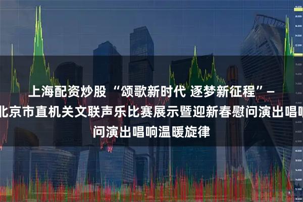 上海配资炒股 “颂歌新时代 逐梦新征程”——2026年北京市直机关文联声乐比赛展示暨迎新春慰问演出唱响温暖旋律