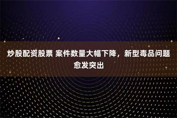 炒股配资股票 案件数量大幅下降，新型毒品问题愈发突出