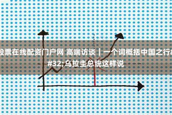 股票在线配资门户网 高端访谈｜一个词概括中国之行 乌拉圭总统这样说