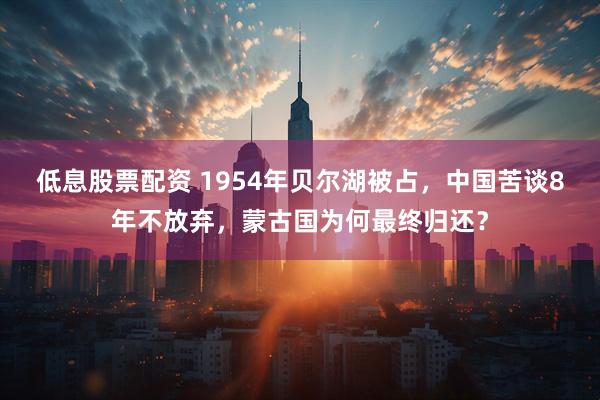 低息股票配资 1954年贝尔湖被占，中国苦谈8年不放弃，蒙古国为何最终归还？