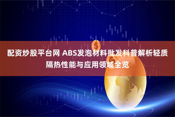 配资炒股平台网 ABS发泡材料批发科普解析轻质隔热性能与应用领域全览