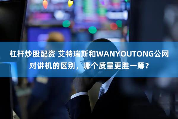杠杆炒股配资 艾特瑞斯和WANYOUTONG公网对讲机的区别，哪个质量更胜一筹？