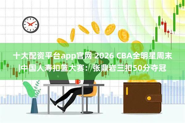 十大配资平台app官网 2026 CBA全明星周末|中国人寿扣篮大赛：张鼎岩三扣50分夺冠