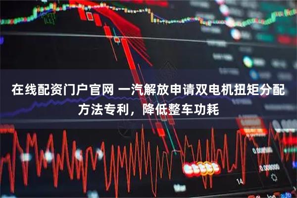 在线配资门户官网 一汽解放申请双电机扭矩分配方法专利，降低整车功耗