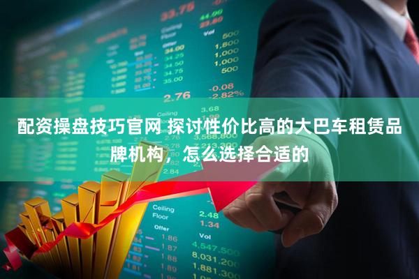 配资操盘技巧官网 探讨性价比高的大巴车租赁品牌机构，怎么选择合适的