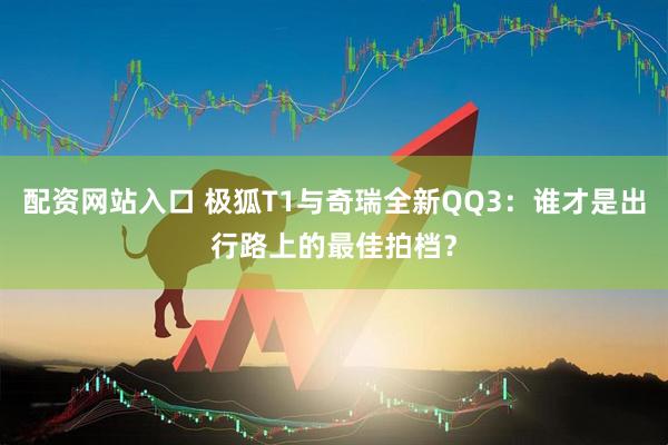 配资网站入口 极狐T1与奇瑞全新QQ3：谁才是出行路上的最佳拍档？