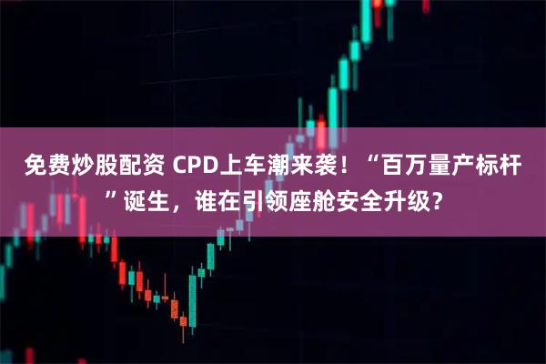 免费炒股配资 CPD上车潮来袭！“百万量产标杆”诞生，谁在引领座舱安全升级？