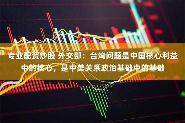 专业配资炒股 外交部：台湾问题是中国核心利益中的核心，是中美关系政治基础中的基础