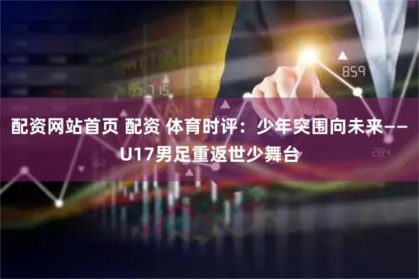 配资网站首页 配资 体育时评：少年突围向未来——U17男足重返世少舞台