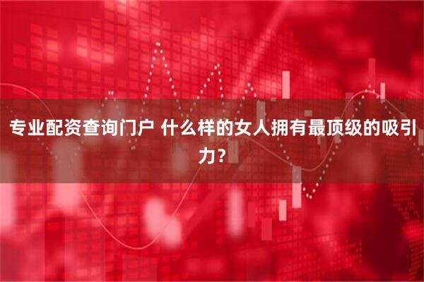 专业配资查询门户 什么样的女人拥有最顶级的吸引力？