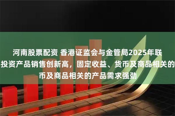 河南股票配资 香港证监会与金管局2025年联合调查：香港投资产品销售创新高，固定收益、货币及商品相关的产品需求强劲