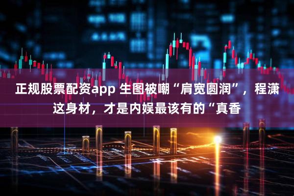 正规股票配资app 生图被嘲“肩宽圆润”，程潇这身材，才是内娱最该有的“真香